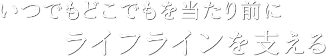 いつでもどこでもを当たり前にライフラインを支える